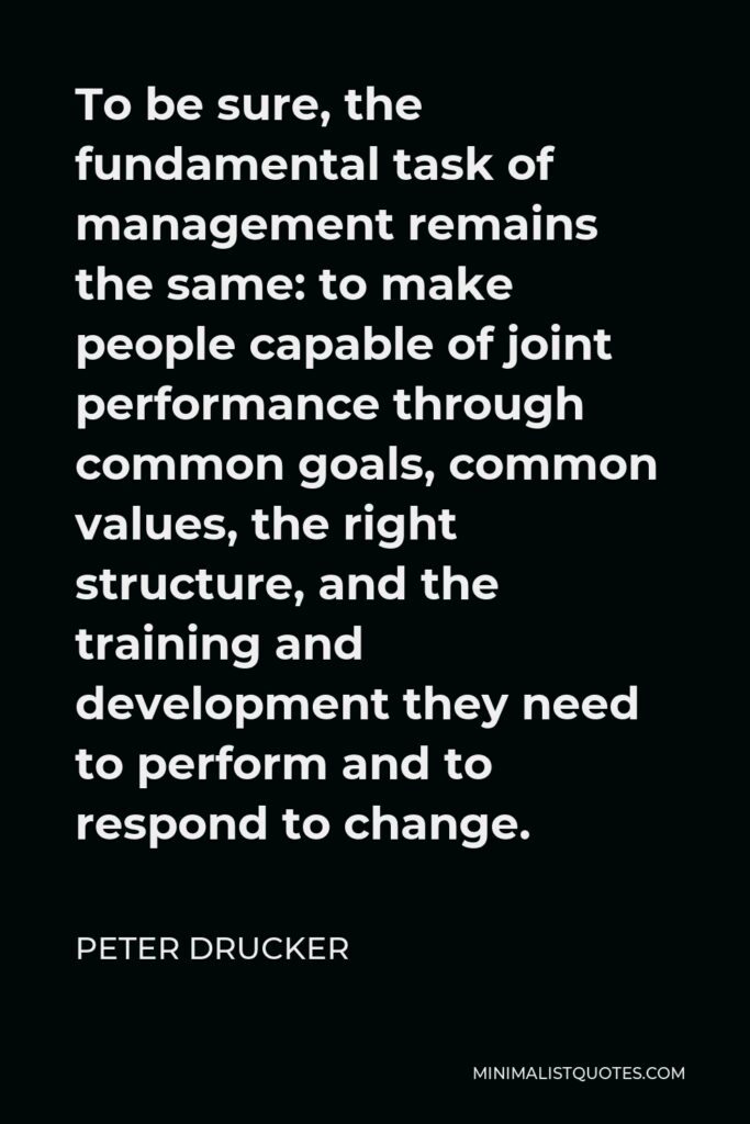 Peter Drucker Quote - To be sure, the fundamental task of management remains the same: to make people capable of joint performance through common goals, common values, the right structure, and the training and development they need to perform and to respond to change.