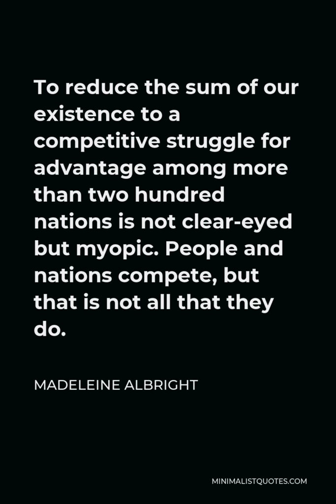 Madeleine Albright Quote - To reduce the sum of our existence to a competitive struggle for advantage among more than two hundred nations is not clear-eyed but myopic. People and nations compete, but that is not all that they do.