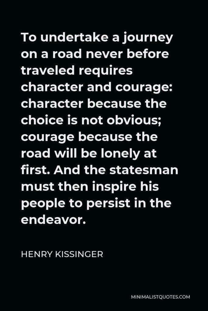 Henry Kissinger Quote - To undertake a journey on a road never before traveled requires character and courage: character because the choice is not obvious; courage because the road will be lonely at first. And the statesman must then inspire his people to persist in the endeavor.