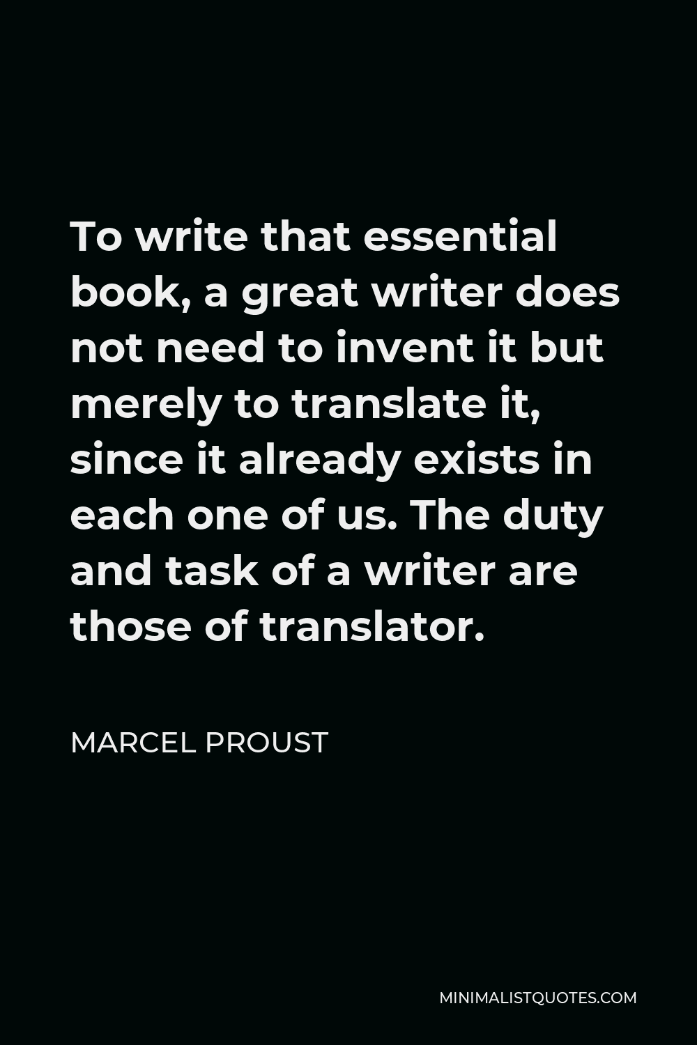 Marcel Proust Quote - To write that essential book, a great writer does not need to invent it but merely to translate it, since it already exists in each one of us. The duty and task of a writer are those of translator.