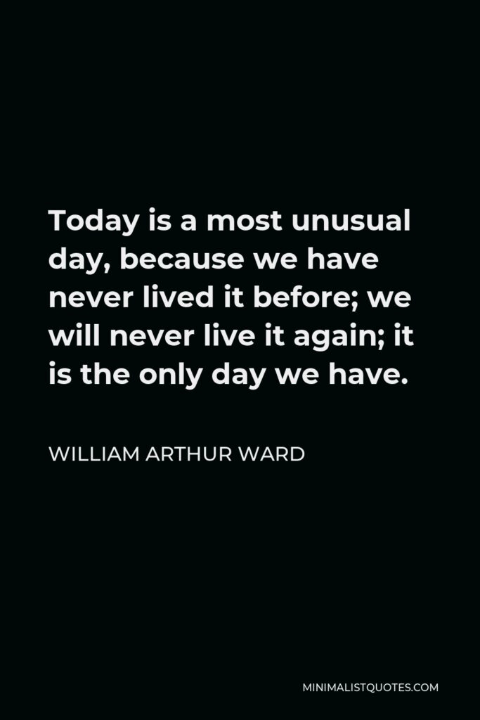 William Arthur Ward Quote - Today is a most unusual day, because we have never lived it before; we will never live it again; it is the only day we have.
