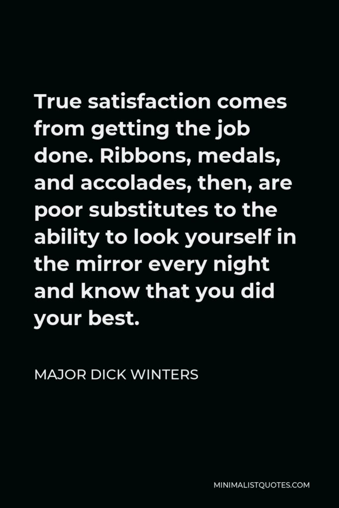 Major Dick Winters Quote - True satisfaction comes from getting the job done. Ribbons, medals, and accolades, then, are poor substitutes to the ability to look yourself in the mirror every night and know that you did your best.