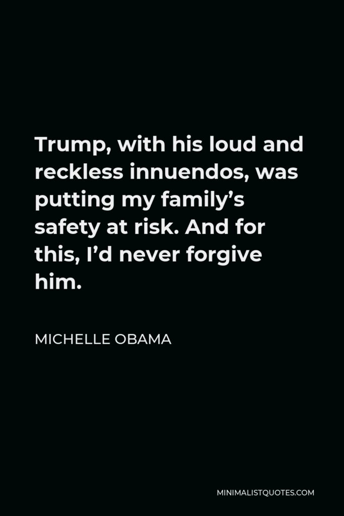 Michelle Obama Quote - Trump, with his loud and reckless innuendos, was putting my family’s safety at risk. And for this, I’d never forgive him.
