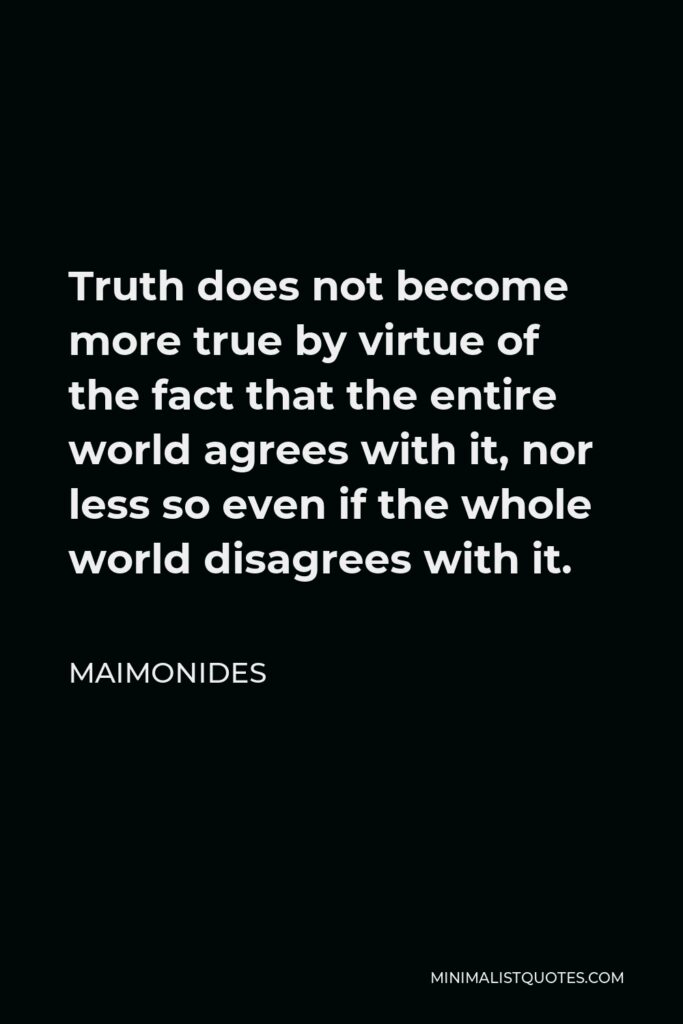 Maimonides Quote - Truth does not become more true by virtue of the fact that the entire world agrees with it, nor less so even if the whole world disagrees with it.