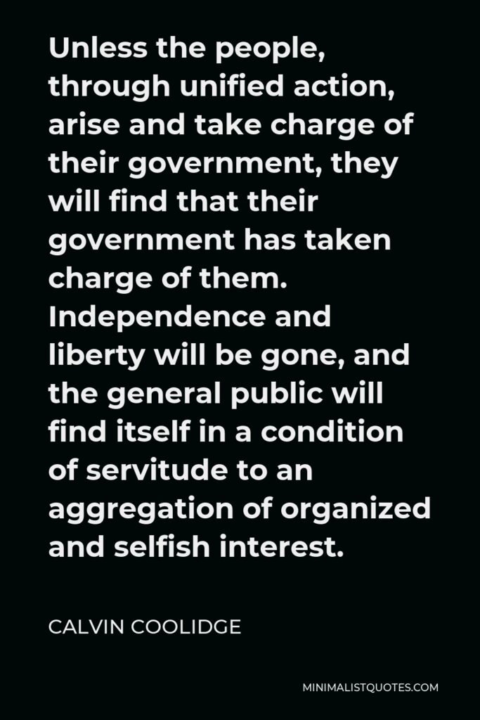 Calvin Coolidge Quote - Unless the people, through unified action, arise and take charge of their government, they will find that their government has taken charge of them. Independence and liberty will be gone, and the general public will find itself in a condition of servitude to an aggregation of organized and selfish interest.