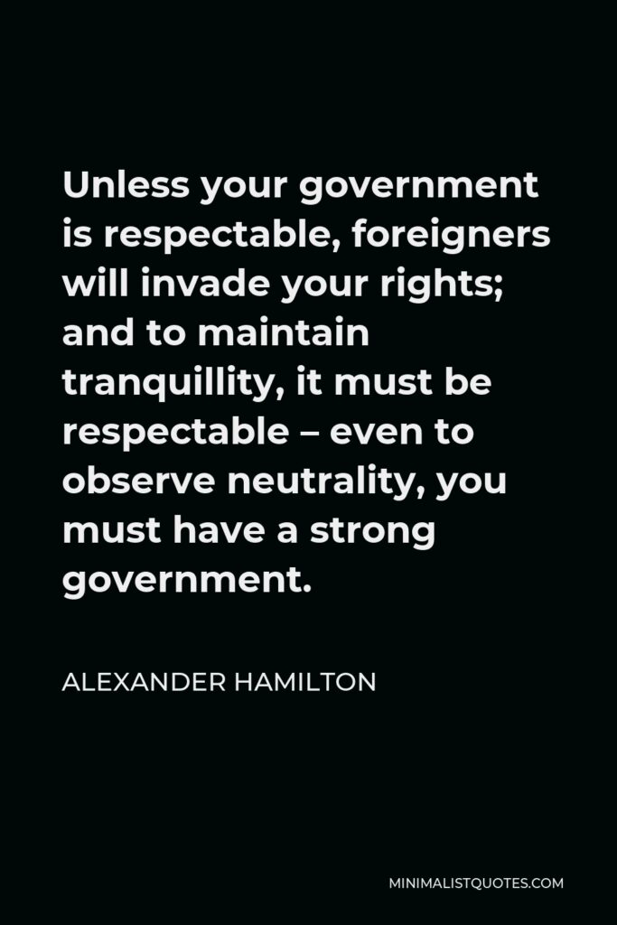 Alexander Hamilton Quote - Unless your government is respectable, foreigners will invade your rights; and to maintain tranquillity, it must be respectable – even to observe neutrality, you must have a strong government.