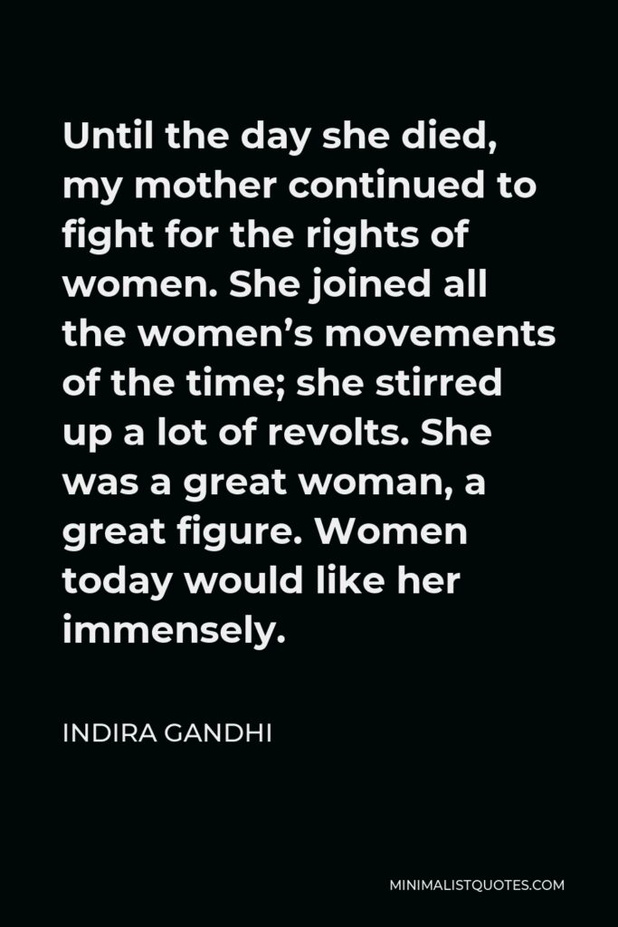 Indira Gandhi Quote - Until the day she died, my mother continued to fight for the rights of women. She joined all the women’s movements of the time; she stirred up a lot of revolts. She was a great woman, a great figure. Women today would like her immensely.
