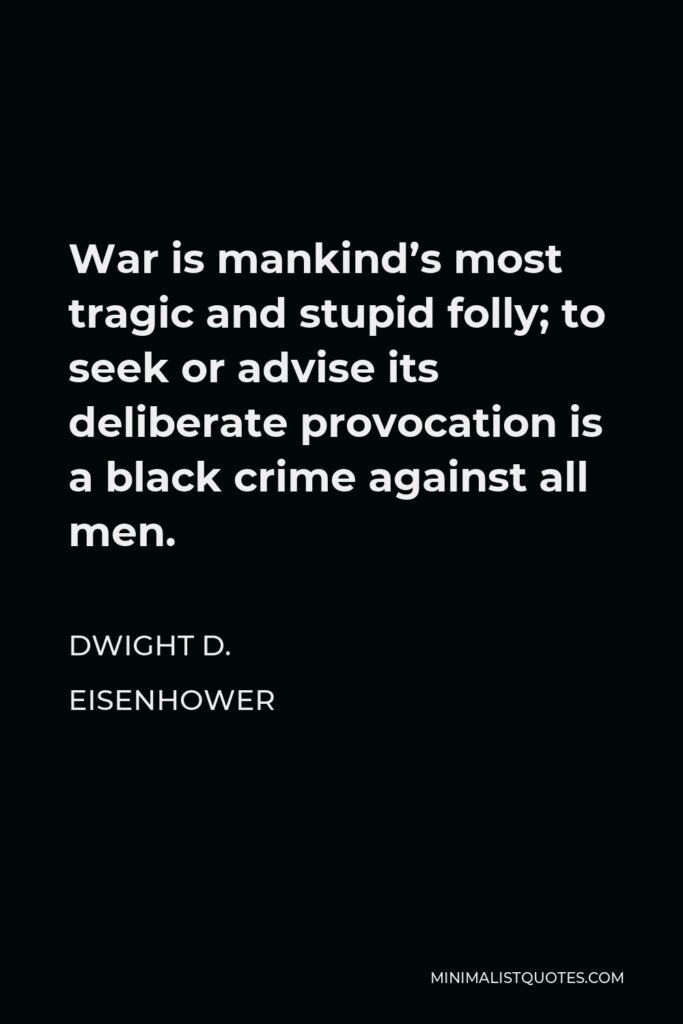 Dwight D. Eisenhower Quote - War is mankind’s most tragic and stupid folly; to seek or advise its deliberate provocation is a black crime against all men.