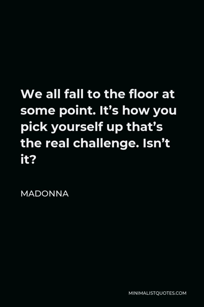 Madonna Quote - We all fall to the floor at some point. It’s how you pick yourself up that’s the real challenge. Isn’t it?