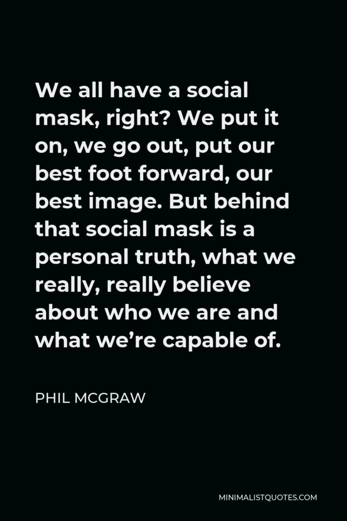 Phil McGraw Quote - We all have a social mask, right? We put it on, we go out, put our best foot forward, our best image. But behind that social mask is a personal truth, what we really, really believe about who we are and what we’re capable of.