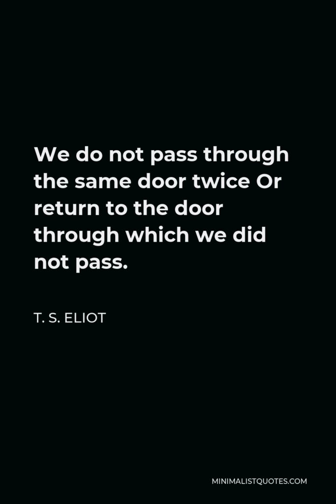 T. S. Eliot Quote - We do not pass through the same door twice Or return to the door through which we did not pass.