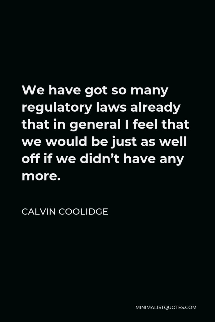 Calvin Coolidge Quote - We have got so many regulatory laws already that in general I feel that we would be just as well off if we didn’t have any more.