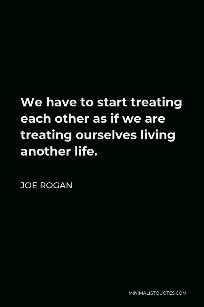 Joe Rogan Quote - We have to start treating each other as if we are treating ourselves living another life.