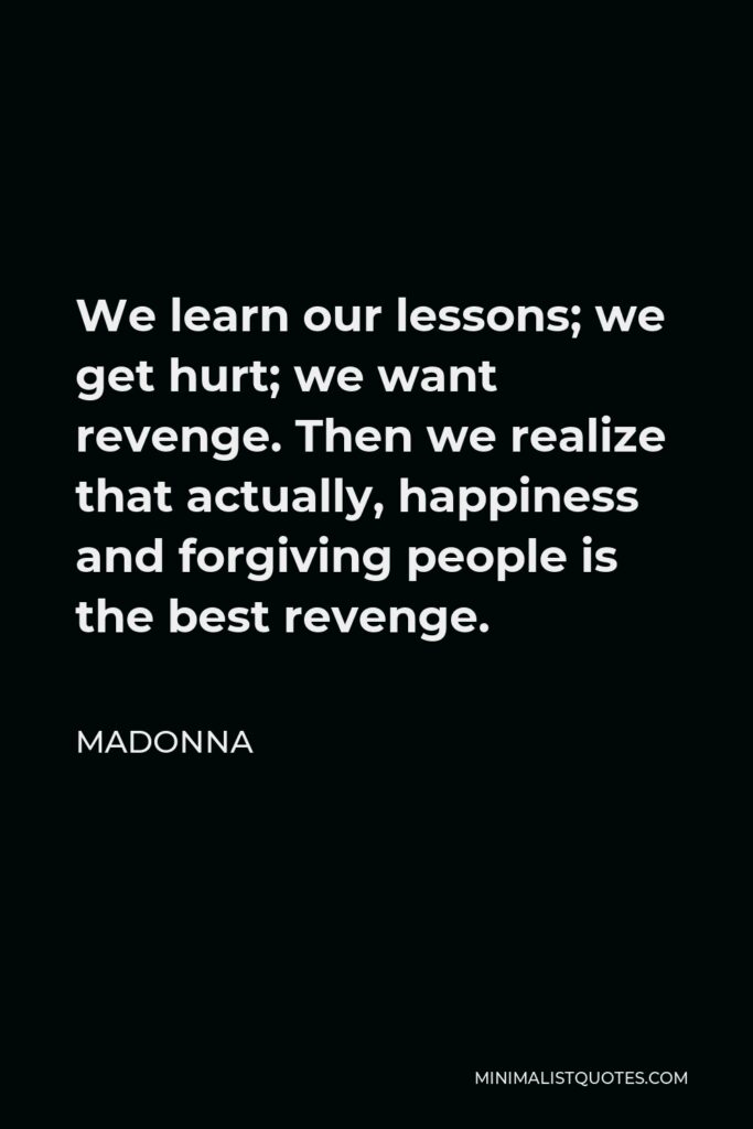 Madonna Quote - We learn our lessons; we get hurt; we want revenge. Then we realize that actually, happiness and forgiving people is the best revenge.