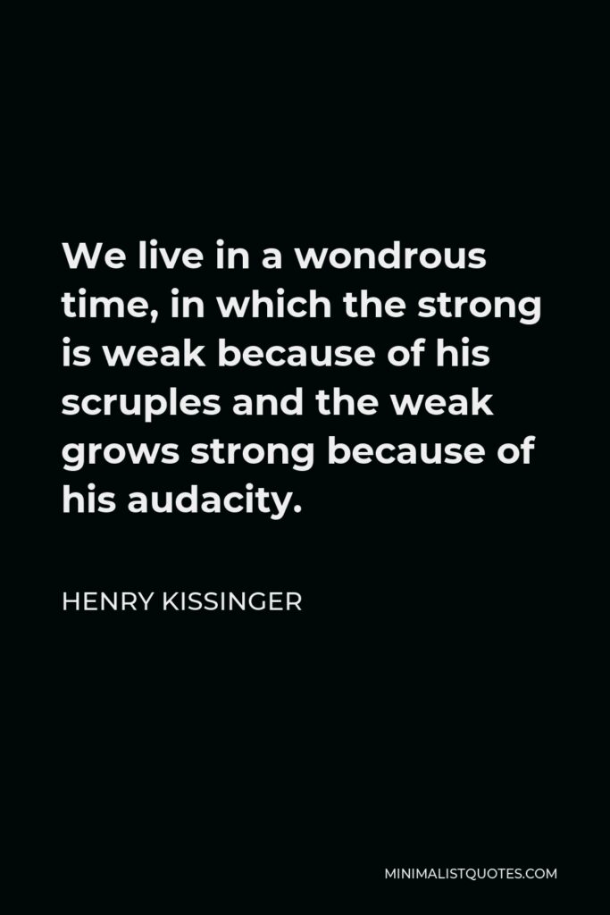 Henry Kissinger Quote - We live in a wondrous time, in which the strong is weak because of his scruples and the weak grows strong because of his audacity.