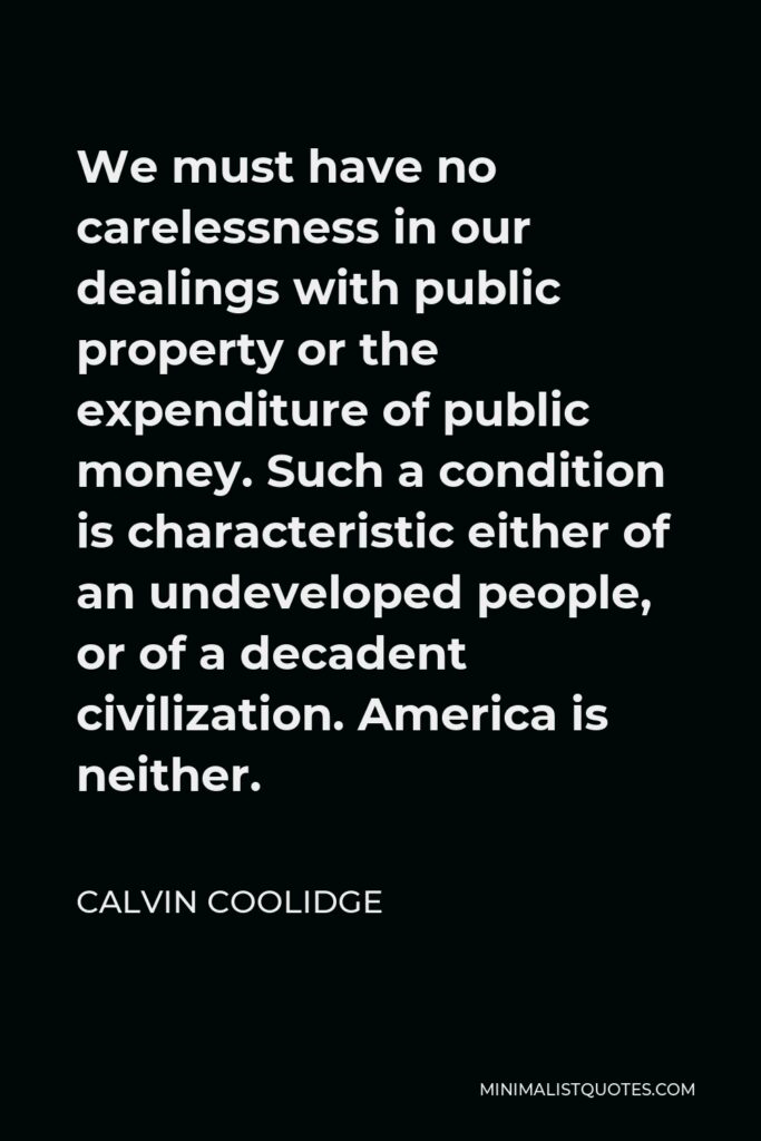 Calvin Coolidge Quote - We must have no carelessness in our dealings with public property or the expenditure of public money. Such a condition is characteristic either of an undeveloped people, or of a decadent civilization. America is neither.