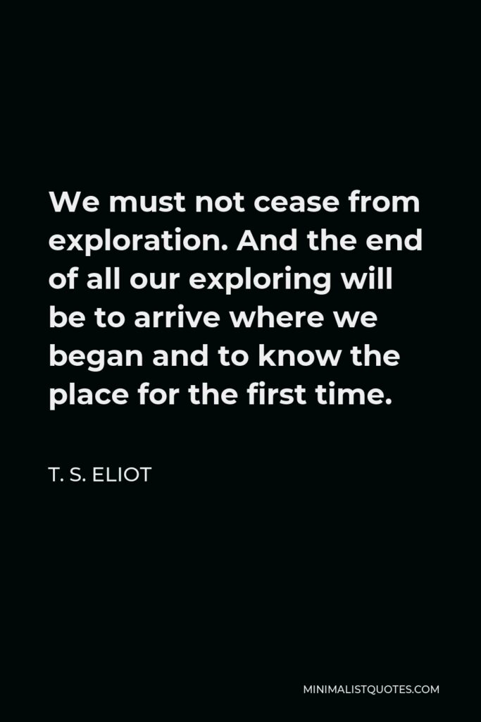 T. S. Eliot Quote - We must not cease from exploration. And the end of all our exploring will be to arrive where we began and to know the place for the first time.