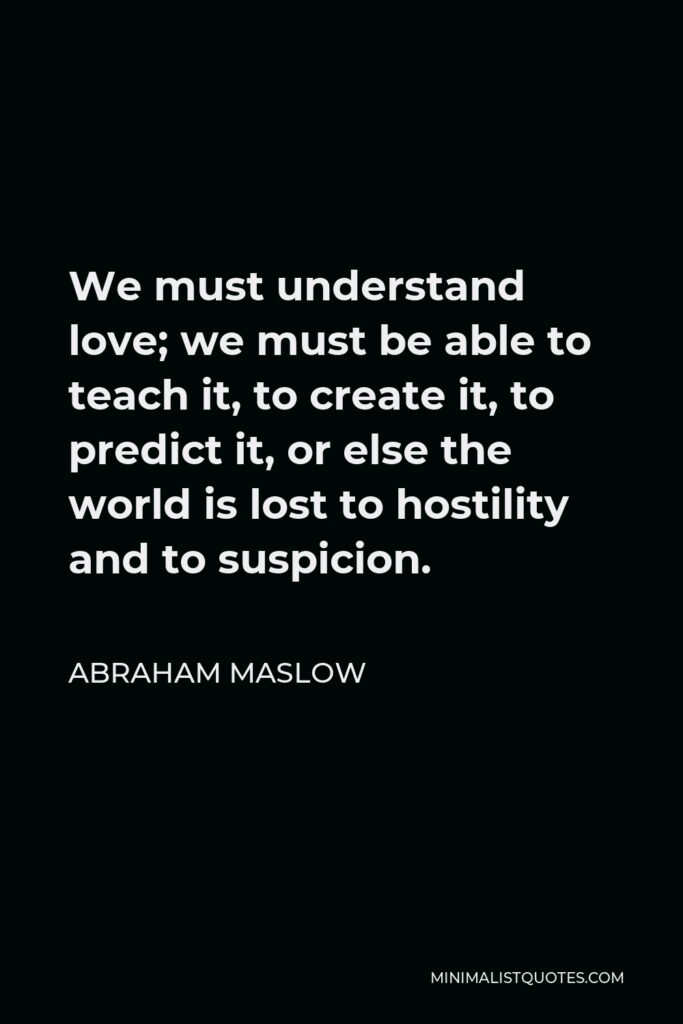 Abraham Maslow Quote - We must understand love; we must be able to teach it, to create it, to predict it, or else the world is lost to hostility and to suspicion.