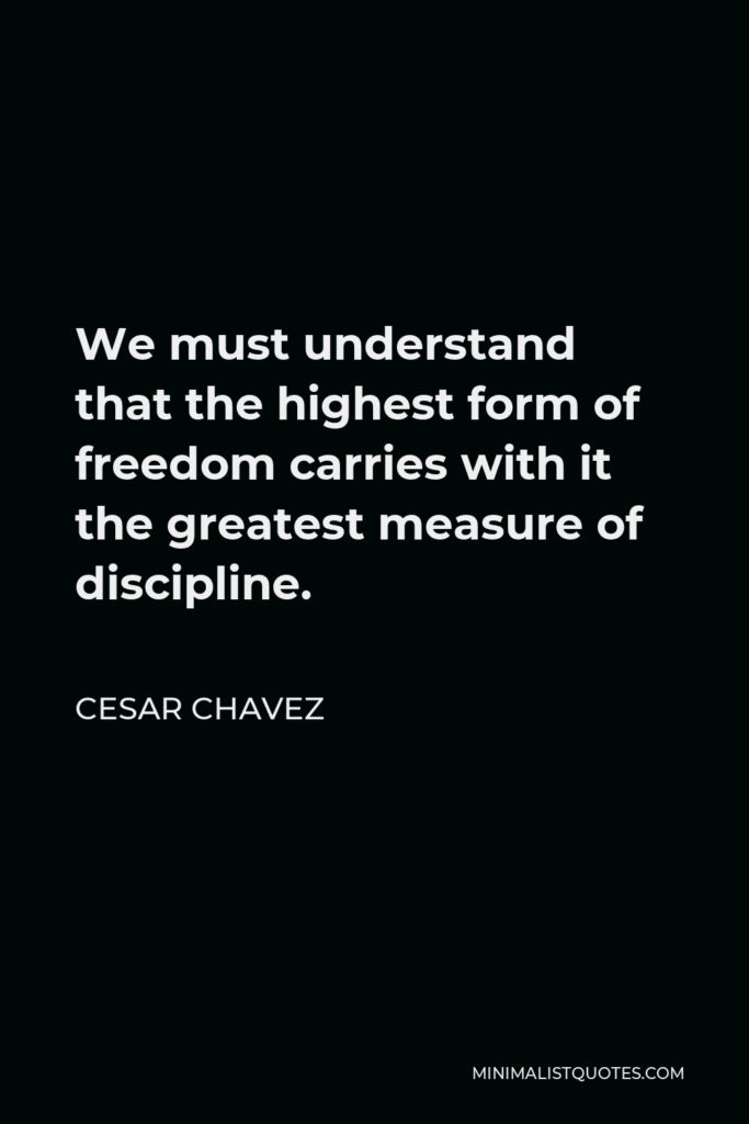 Cesar Chavez Quote - We must understand that the highest form of freedom carries with it the greatest measure of discipline.