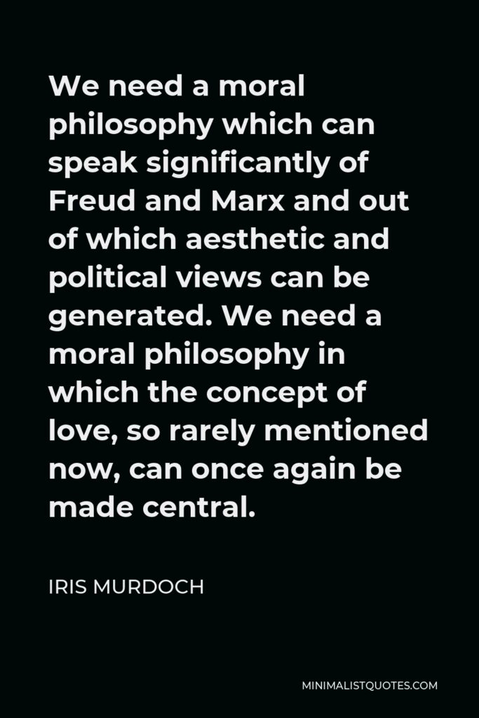 Iris Murdoch Quote - We need a moral philosophy which can speak significantly of Freud and Marx and out of which aesthetic and political views can be generated. We need a moral philosophy in which the concept of love, so rarely mentioned now, can once again be made central.
