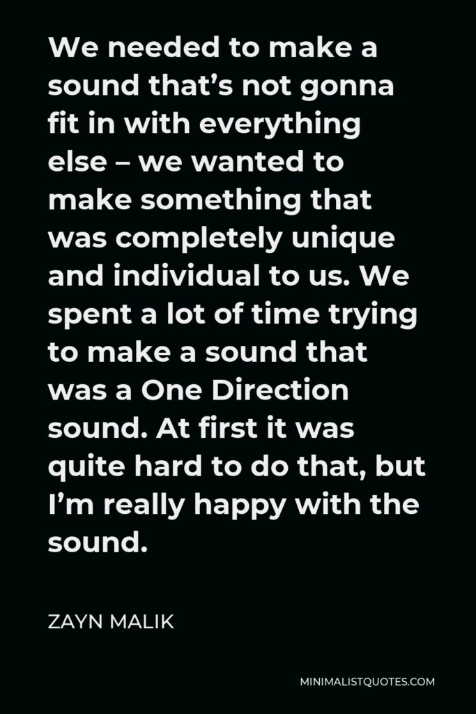 Zayn Malik Quote - We needed to make a sound that’s not gonna fit in with everything else – we wanted to make something that was completely unique and individual to us. We spent a lot of time trying to make a sound that was a One Direction sound. At first it was quite hard to do that, but I’m really happy with the sound.