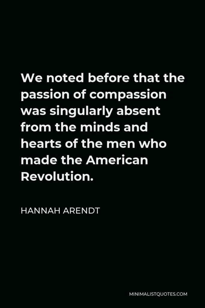 Hannah Arendt Quote - We noted before that the passion of compassion was singularly absent from the minds and hearts of the men who made the American Revolution.