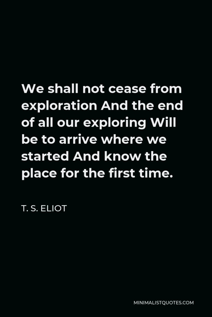 T. S. Eliot Quote - We shall not cease from exploration And the end of all our exploring Will be to arrive where we started And know the place for the first time.