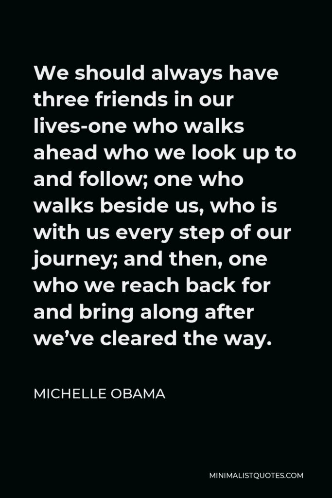 Michelle Obama Quote - We should always have three friends in our lives-one who walks ahead who we look up to and follow; one who walks beside us, who is with us every step of our journey; and then, one who we reach back for and bring along after we’ve cleared the way.