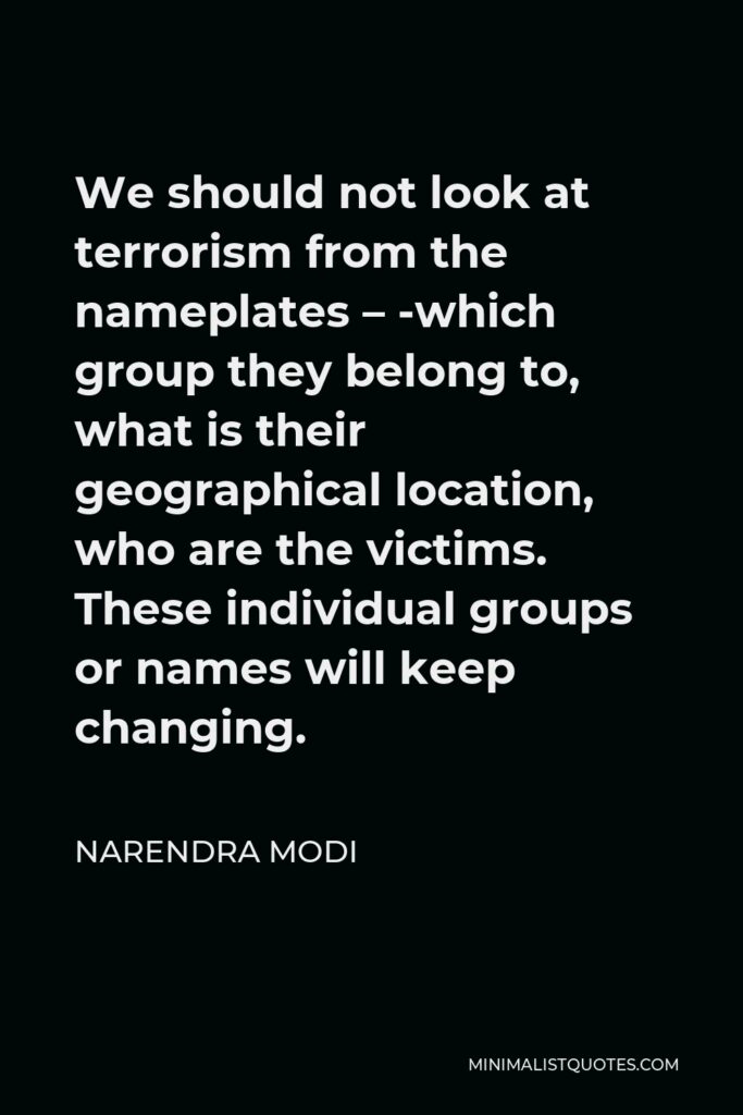 Narendra Modi Quote - We should not look at terrorism from the nameplates – ­which group they belong to, what is their geographical location, who are the victims. These individual groups or names will keep changing.