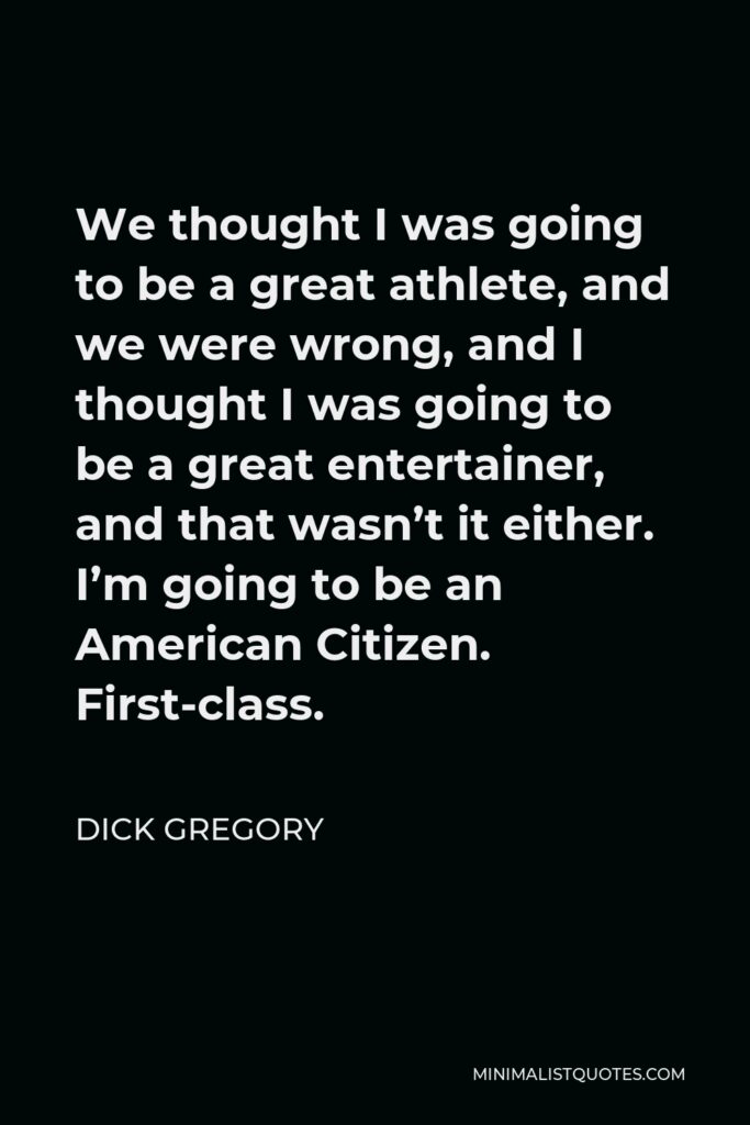Dick Gregory Quote - We thought I was going to be a great athlete, and we were wrong, and I thought I was going to be a great entertainer, and that wasn’t it either. I’m going to be an American Citizen. First-class.