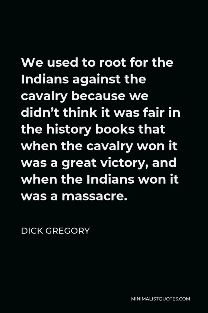 Dick Gregory Quote - We used to root for the Indians against the cavalry because we didn’t think it was fair in the history books that when the cavalry won it was a great victory, and when the Indians won it was a massacre.