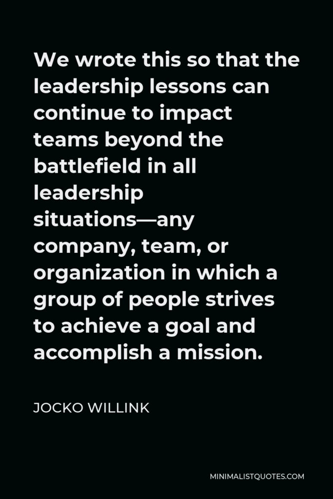 Jocko Willink Quote - We wrote this so that the leadership lessons can continue to impact teams beyond the battlefield in all leadership situations—any company, team, or organization in which a group of people strives to achieve a goal and accomplish a mission.