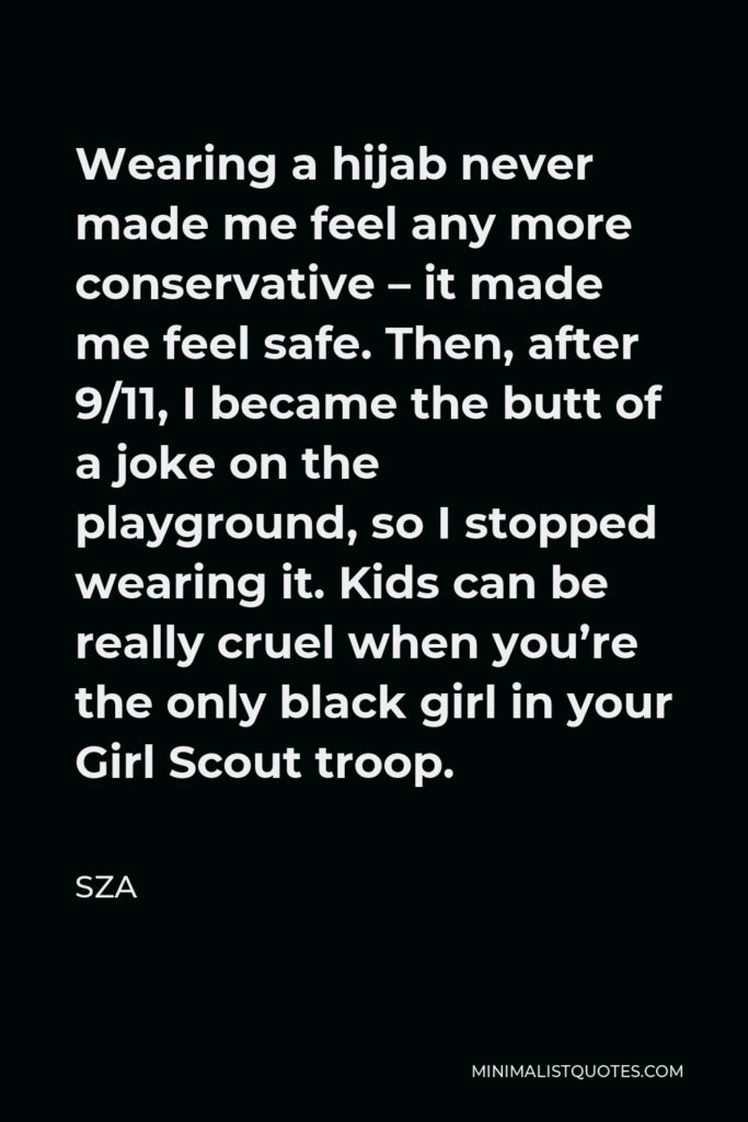 SZA Quote - Wearing a hijab never made me feel any more conservative – it made me feel safe. Then, after 9/11, I became the butt of a joke on the playground, so I stopped wearing it. Kids can be really cruel when you’re the only black girl in your Girl Scout troop.