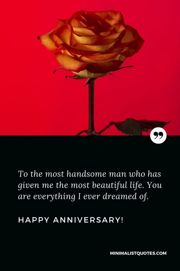 Wedding anniversary wishes to husband: To the most handsome man who has given me the most beautiful life. You are everything I ever dreamed of. Happy Anniversary!