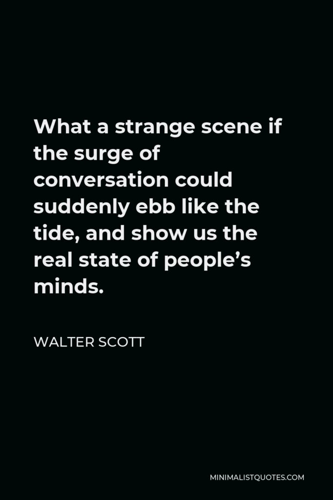 Walter Scott Quote - What a strange scene if the surge of conversation could suddenly ebb like the tide, and show us the real state of people’s minds.