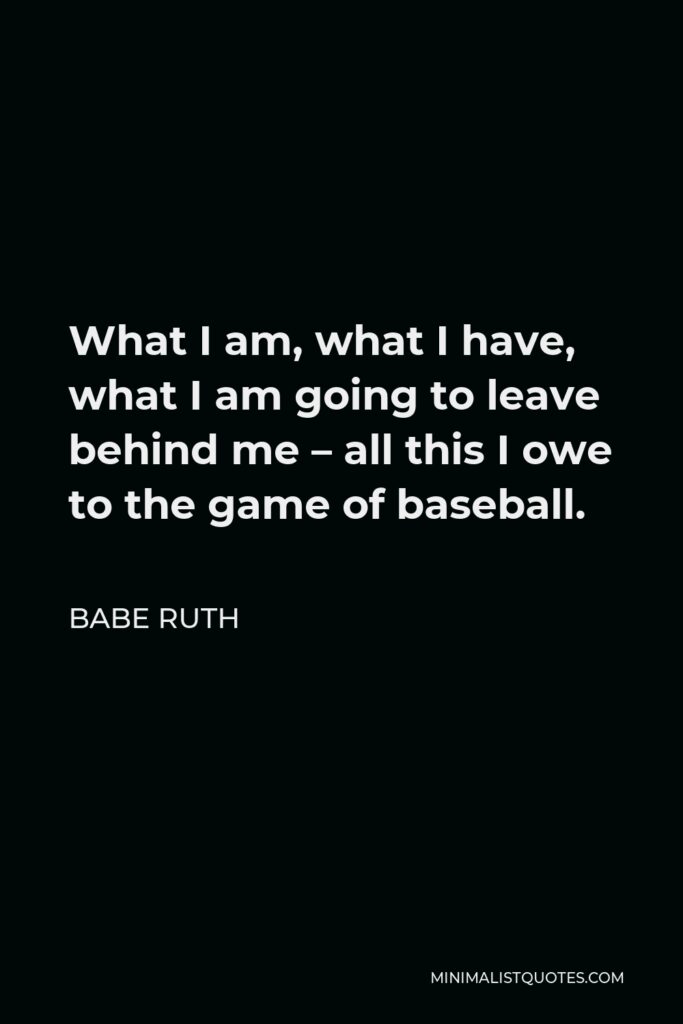 Babe Ruth Quote - What I am, what I have, what I am going to leave behind me – all this I owe to the game of baseball.