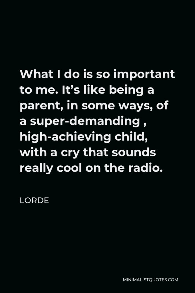 Lorde Quote - What I do is so important to me. It’s like being a parent, in some ways, of a super-demanding , high-achieving child, with a cry that sounds really cool on the radio.