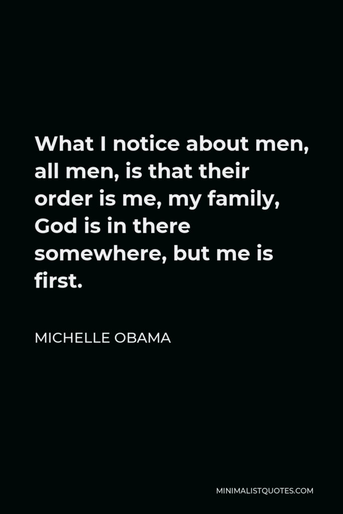 Michelle Obama Quote - What I notice about men, all men, is that their order is me, my family, God is in there somewhere, but me is first.