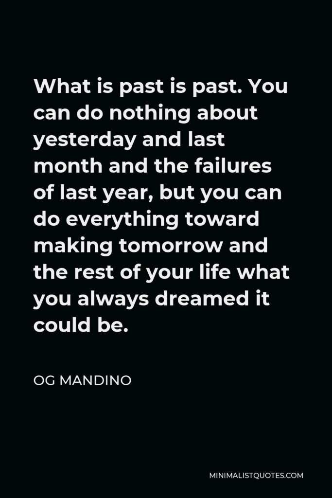 Og Mandino Quote - What is past is past. You can do nothing about yesterday and last month and the failures of last year, but you can do everything toward making tomorrow and the rest of your life what you always dreamed it could be.