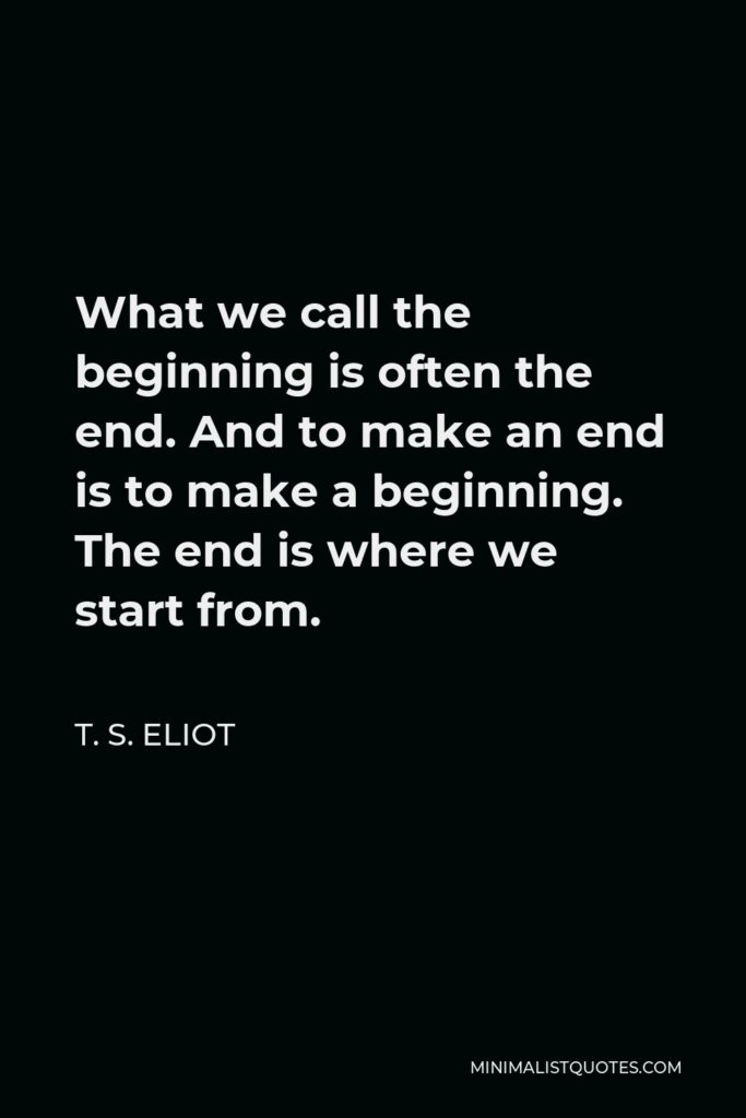 T. S. Eliot Quote - What we call the beginning is often the end. And to make an end is to make a beginning. The end is where we start from.
