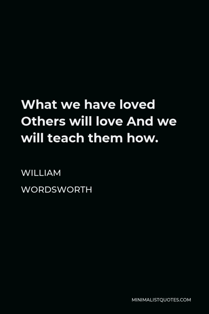 William Wordsworth Quote - What we have loved Others will love And we will teach them how.
