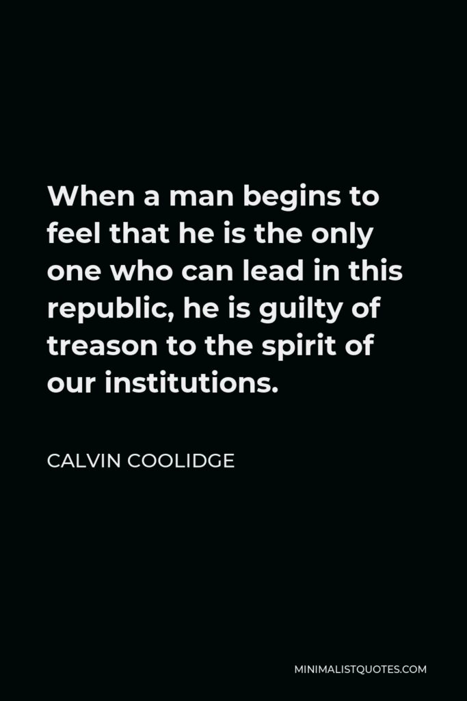 Calvin Coolidge Quote - When a man begins to feel that he is the only one who can lead in this republic, he is guilty of treason to the spirit of our institutions.