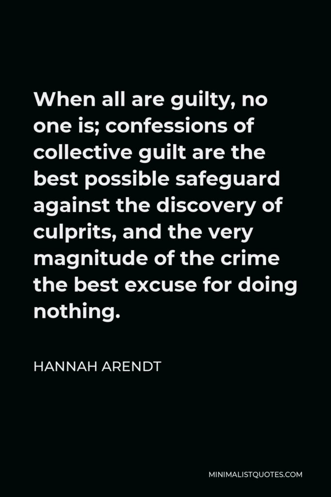 Hannah Arendt Quote - When all are guilty, no one is; confessions of collective guilt are the best possible safeguard against the discovery of culprits, and the very magnitude of the crime the best excuse for doing nothing.