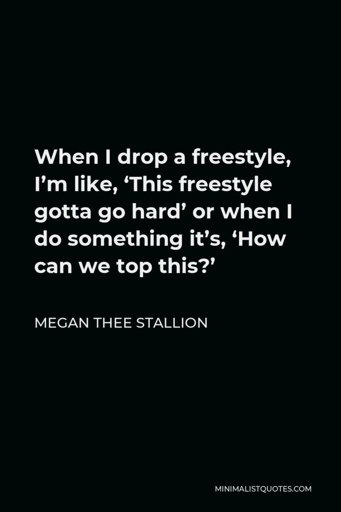 Megan Thee Stallion Quote - When I drop a freestyle, I’m like, ‘This freestyle gotta go hard’ or when I do something it’s, ‘How can we top this?’
