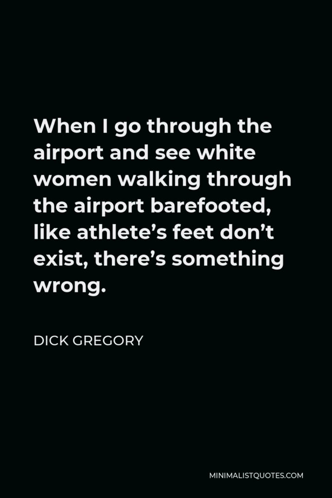 Dick Gregory Quote - When I go through the airport and see white women walking through the airport barefooted, like athlete’s feet don’t exist, there’s something wrong.