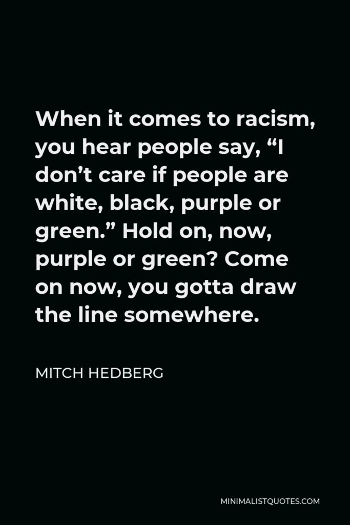 Mitch Hedberg Quote - When it comes to racism, you hear people say, “I don’t care if people are white, black, purple or green.” Hold on, now, purple or green? Come on now, you gotta draw the line somewhere.