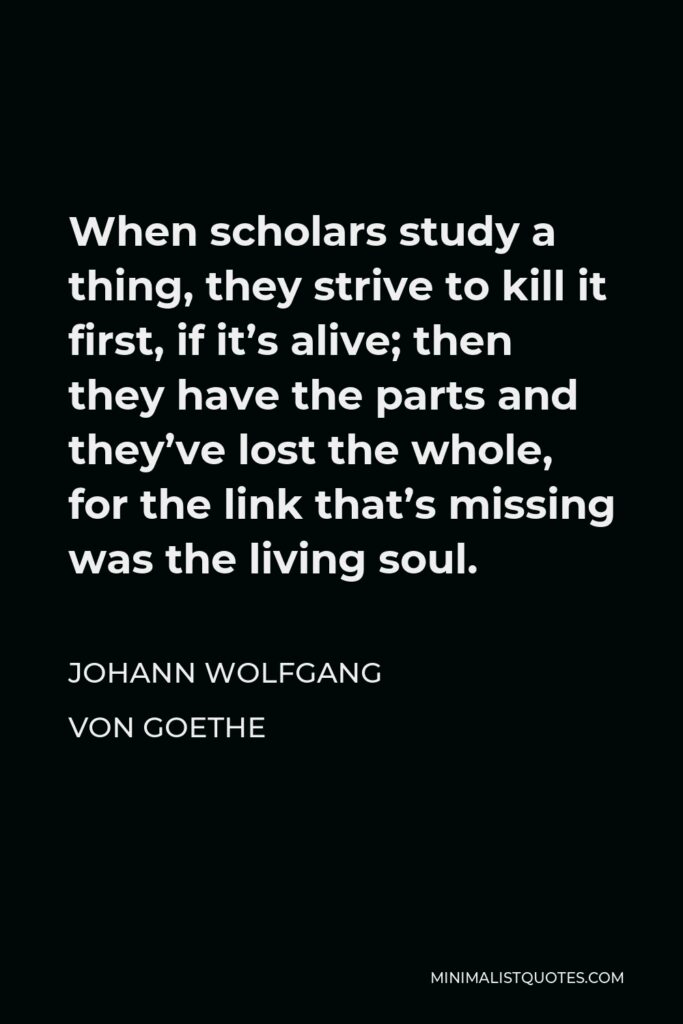 Johann Wolfgang von Goethe Quote - When scholars study a thing, they strive to kill it first, if it’s alive; then they have the parts and they’ve lost the whole, for the link that’s missing was the living soul.