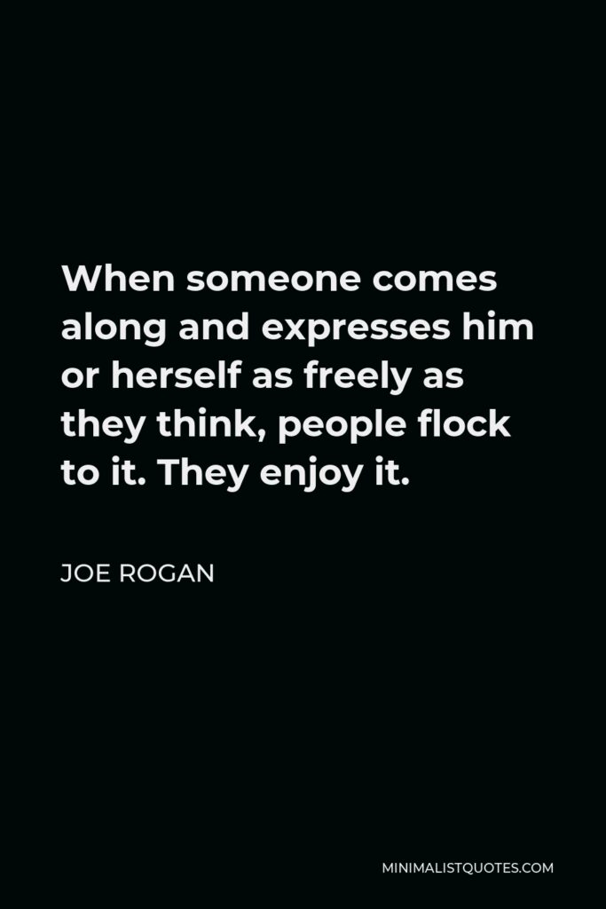 Joe Rogan Quote - When someone comes along and expresses him or herself as freely as they think, people flock to it. They enjoy it.
