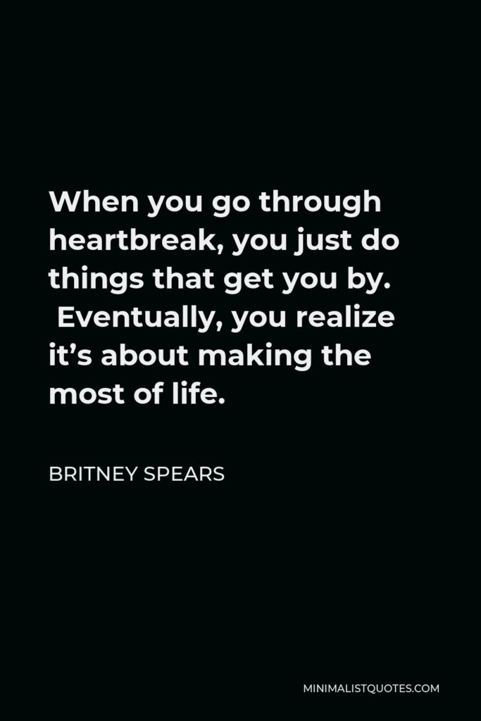Britney Spears Quote - When you go through heartbreak, you just do things that get you by.  Eventually, you realize it’s about making the most of life.