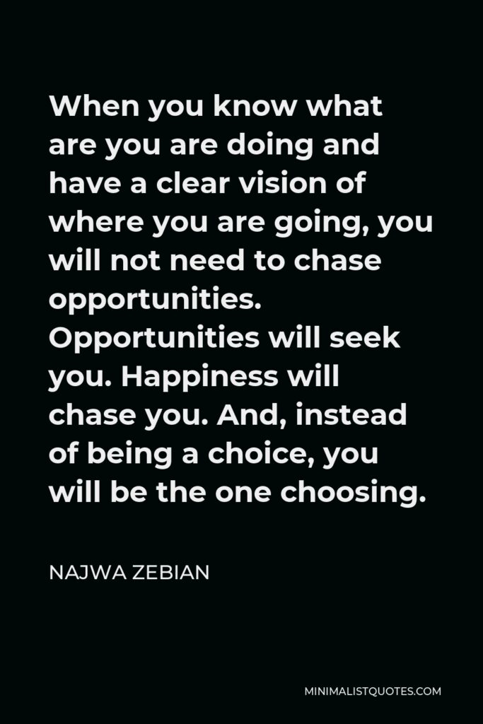 Najwa Zebian Quote - When you know what are you are doing and have a clear vision of where you are going, you will not need to chase opportunities. Opportunities will seek you. Happiness will chase you. And, instead of being a choice, you will be the one choosing.